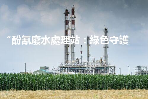 “酚氰廢水處理站：綠色守護(hù)者，環(huán)保先鋒”